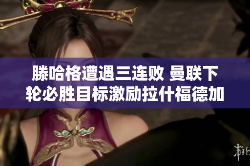 滕哈格遭遇三连败 曼联下轮必胜目标激励拉什福德加练