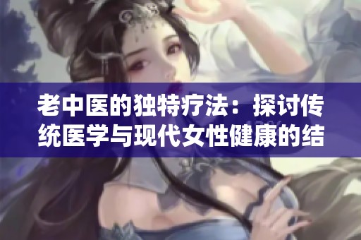 老中医的独特疗法：探讨传统医学与现代女性健康的结合