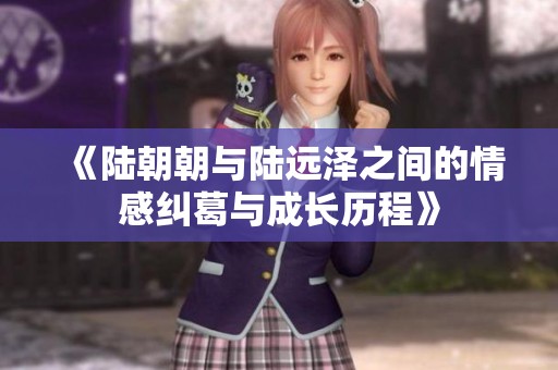《陆朝朝与陆远泽之间的情感纠葛与成长历程》
