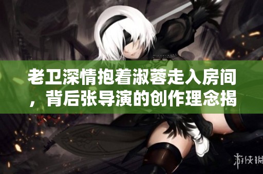老卫深情抱着淑蓉走入房间，背后张导演的创作理念揭秘