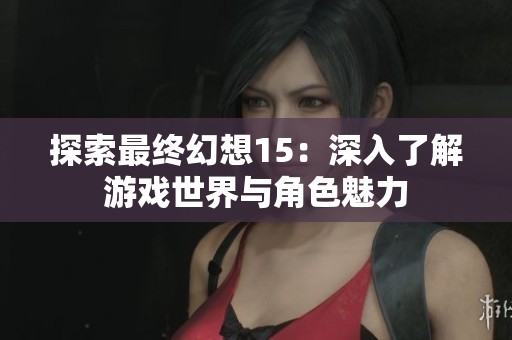 探索最终幻想15：深入了解游戏世界与角色魅力