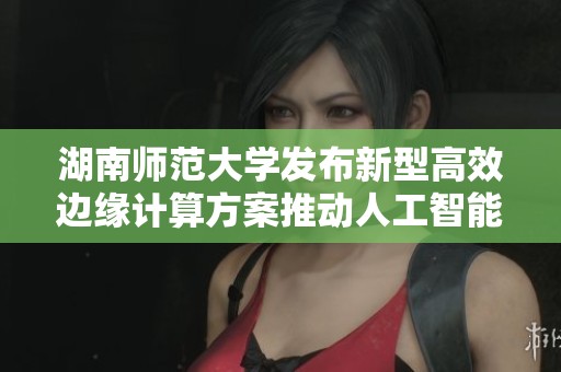 湖南师范大学发布新型高效边缘计算方案推动人工智能技术发展