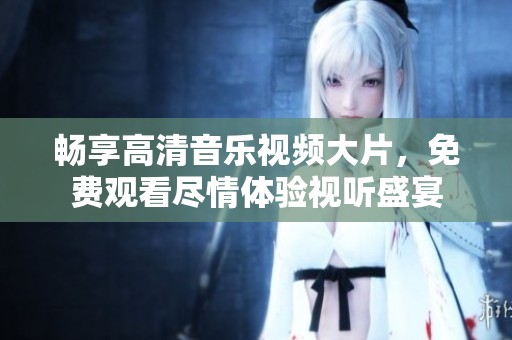 畅享高清音乐视频大片，免费观看尽情体验视听盛宴