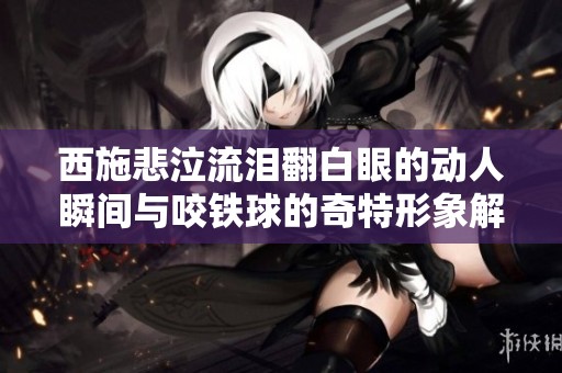 西施悲泣流泪翻白眼的动人瞬间与咬铁球的奇特形象解析