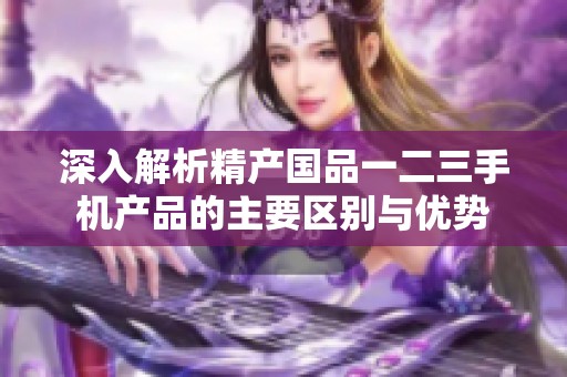 深入解析精产国品一二三手机产品的主要区别与优势