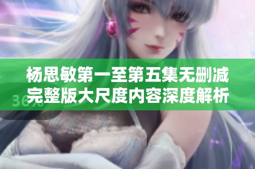 杨思敏第一至第五集无删减完整版大尺度内容深度解析