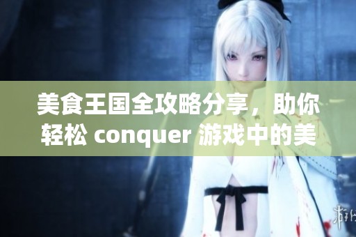 美食王国全攻略分享，助你轻松 conquer 游戏中的美味挑战