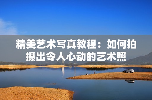 精美艺术写真教程：如何拍摄出令人心动的艺术照