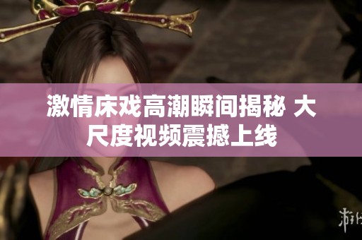 激情床戏高潮瞬间揭秘 大尺度视频震撼上线