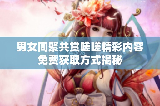 男女同聚共赏嗟嗟精彩内容免费获取方式揭秘