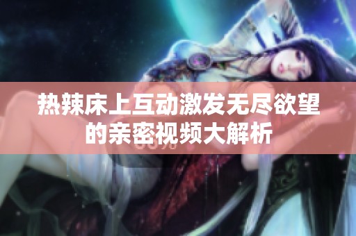 热辣床上互动激发无尽欲望的亲密视频大解析