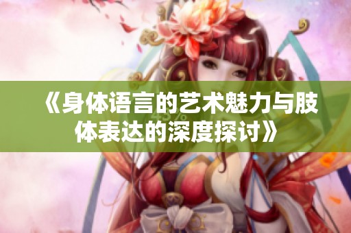 《身体语言的艺术魅力与肢体表达的深度探讨》