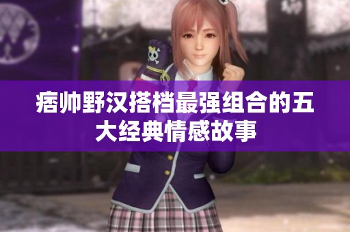 痞帅野汉搭档最强组合的五大经典情感故事