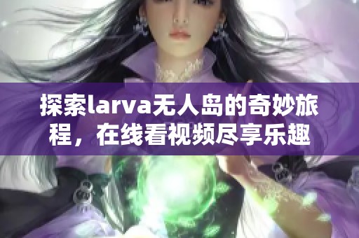 探索larva无人岛的奇妙旅程，在线看视频尽享乐趣