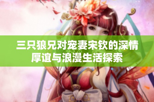 三只狼兄对宠妻宋钦的深情厚谊与浪漫生活探索
