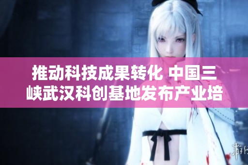 推动科技成果转化 中国三峡武汉科创基地发布产业培育新方案