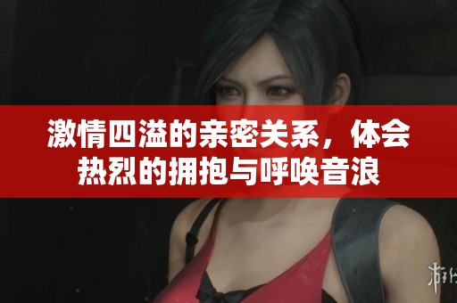 激情四溢的亲密关系，体会热烈的拥抱与呼唤音浪