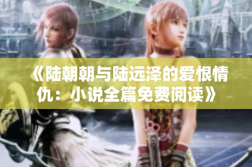 《陆朝朝与陆远泽的爱恨情仇：小说全篇免费阅读》