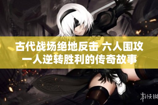 古代战场绝地反击 六人围攻一人逆转胜利的传奇故事