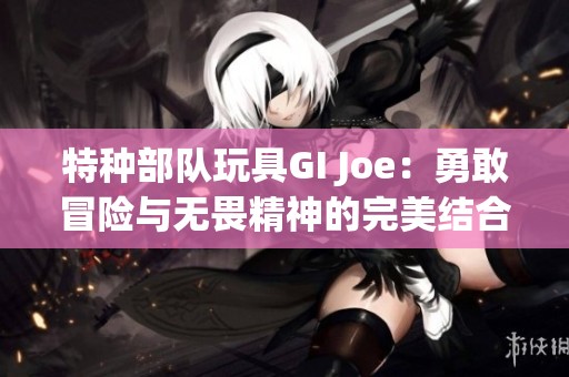 特种部队玩具GI Joe：勇敢冒险与无畏精神的完美结合