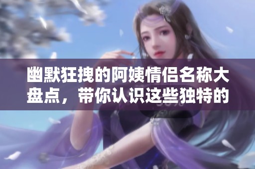 幽默狂拽的阿姨情侣名称大盘点，带你认识这些独特的组合