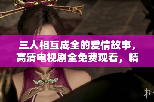 三人相互成全的爱情故事，高清电视剧全免费观看，精彩不断！