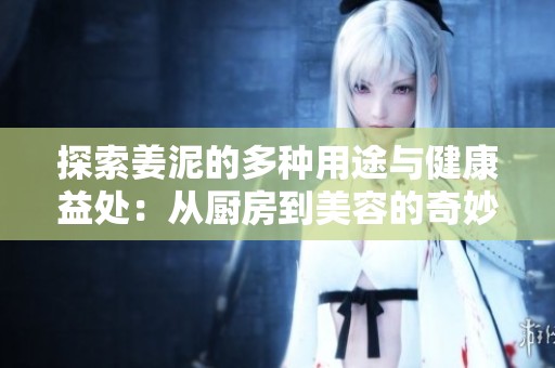 探索姜泥的多种用途与健康益处：从厨房到美容的奇妙表现