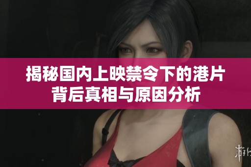 揭秘国内上映禁令下的港片背后真相与原因分析
