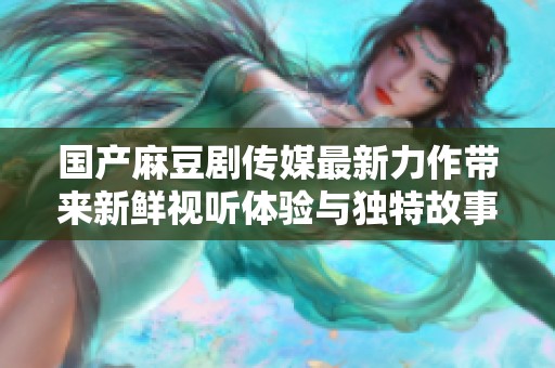 国产麻豆剧传媒最新力作带来新鲜视听体验与独特故事情节