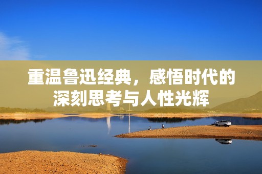 重温鲁迅经典，感悟时代的深刻思考与人性光辉