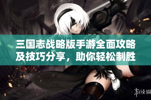 三国志战略版手游全面攻略及技巧分享，助你轻松制胜！