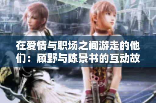 在爱情与职场之间游走的他们：顾野与陈景书的互动故事