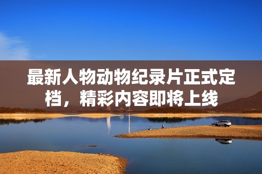 最新人物动物纪录片正式定档，精彩内容即将上线