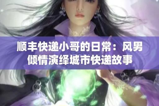 顺丰快递小哥的日常：风男倾情演绎城市快递故事
