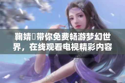 鞠婧祎带你免费畅游梦幻世界，在线观看电视精彩内容解析