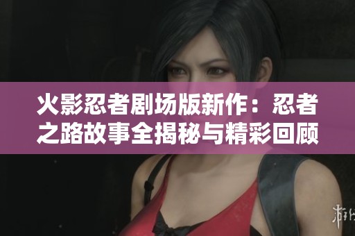 火影忍者剧场版新作：忍者之路故事全揭秘与精彩回顾
