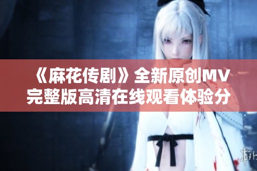《麻花传剧》全新原创MV完整版高清在线观看体验分享