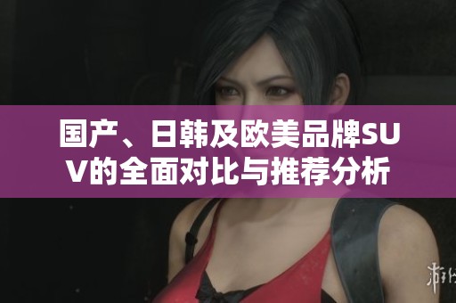 国产、日韩及欧美品牌SUV的全面对比与推荐分析