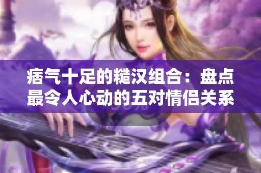 痞气十足的糙汉组合：盘点最令人心动的五对情侣关系