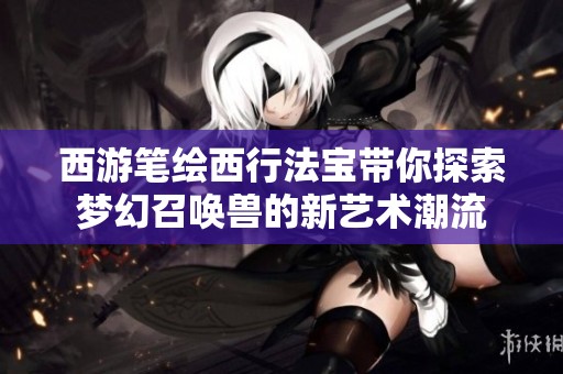 西游笔绘西行法宝带你探索梦幻召唤兽的新艺术潮流