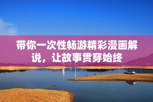 带你一次性畅游精彩漫画解说，让故事贯穿始终