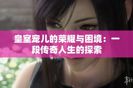 皇室宠儿的荣耀与困境：一段传奇人生的探索