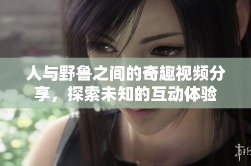 人与野鲁之间的奇趣视频分享，探索未知的互动体验
