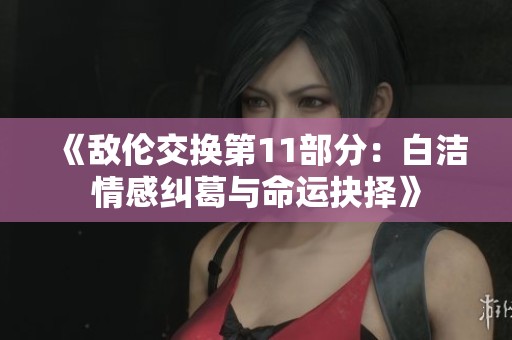 《敌伦交换第11部分：白洁情感纠葛与命运抉择》