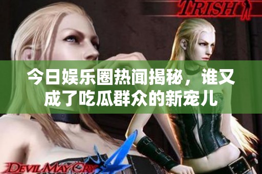 今日娱乐圈热闻揭秘，谁又成了吃瓜群众的新宠儿