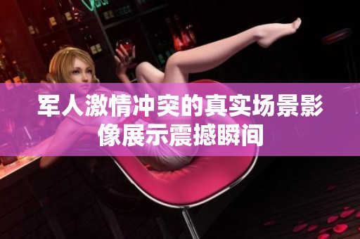 军人激情冲突的真实场景影像展示震撼瞬间