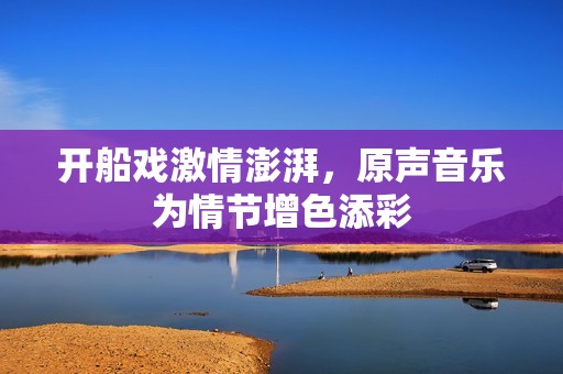 开船戏激情澎湃，原声音乐为情节增色添彩