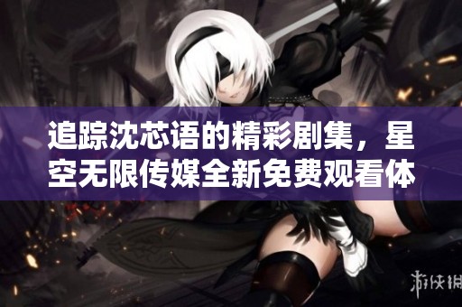 追踪沈芯语的精彩剧集，星空无限传媒全新免费观看体验