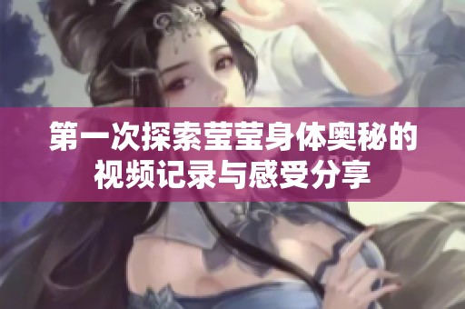 第一次探索莹莹身体奥秘的视频记录与感受分享