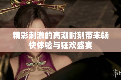 精彩刺激的高潮时刻带来畅快体验与狂欢盛宴